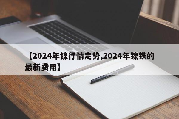 【2024年镍行情走势,2024年镍铁的最新费用】