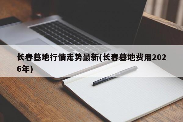 长春墓地行情走势最新(长春墓地费用2026年)