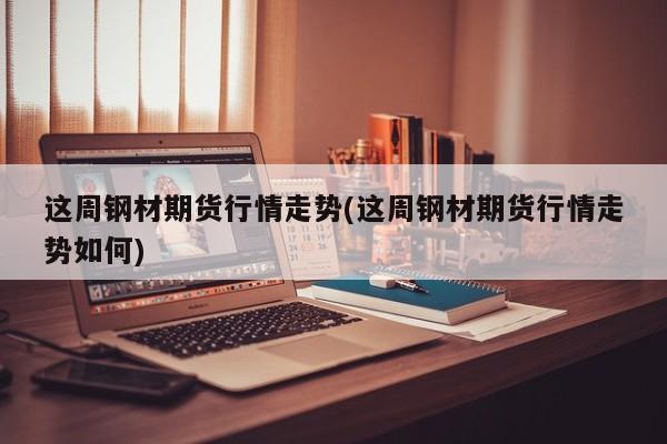 这周钢材期货行情走势(这周钢材期货行情走势如何)