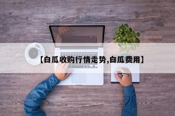 【白瓜收购行情走势,白瓜费用】