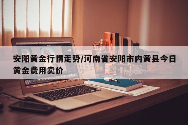 安阳黄金行情走势/河南省安阳市内黄县今日黄金费用卖价