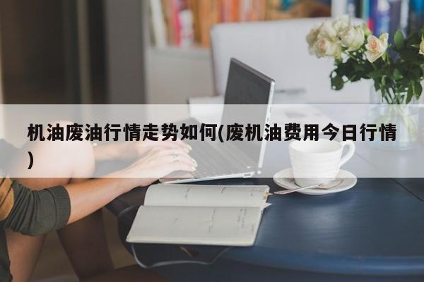 机油废油行情走势如何(废机油费用今日行情)
