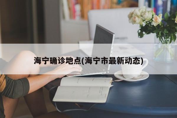 海宁确诊地点(海宁市最新动态)