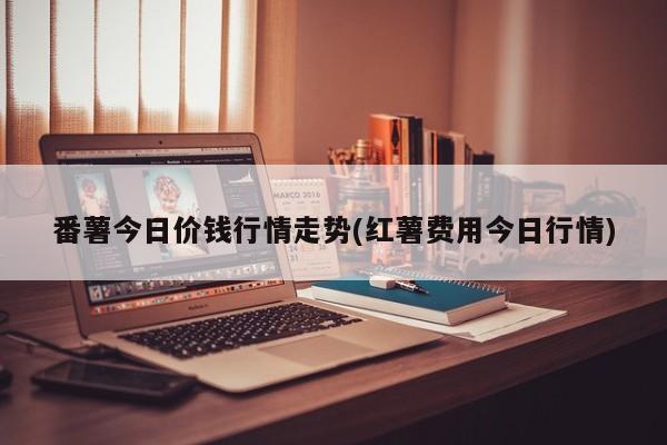 番薯今日价钱行情走势(红薯费用今日行情)