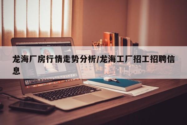 龙海厂房行情走势分析/龙海工厂招工招聘信息