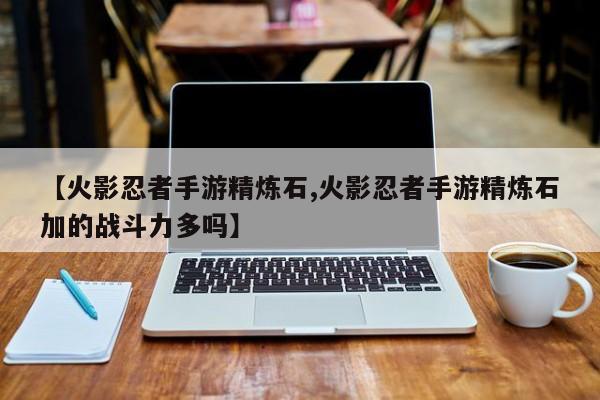 【火影忍者手游精炼石,火影忍者手游精炼石加的战斗力多吗】
