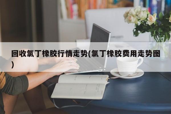 回收氯丁橡胶行情走势(氯丁橡胶费用走势图)
