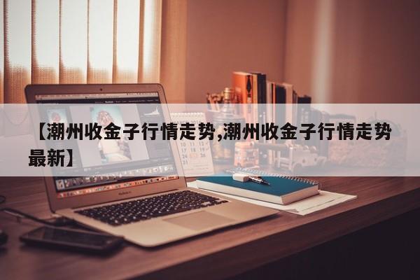 【潮州收金子行情走势,潮州收金子行情走势最新】
