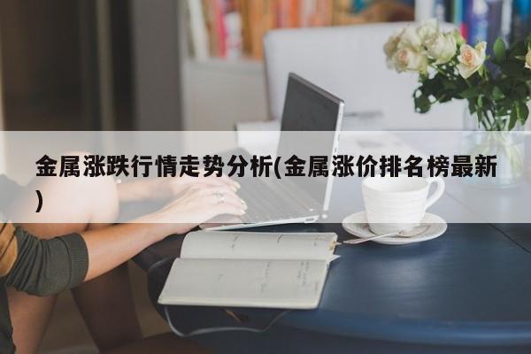 金属涨跌行情走势分析(金属涨价排名榜最新)