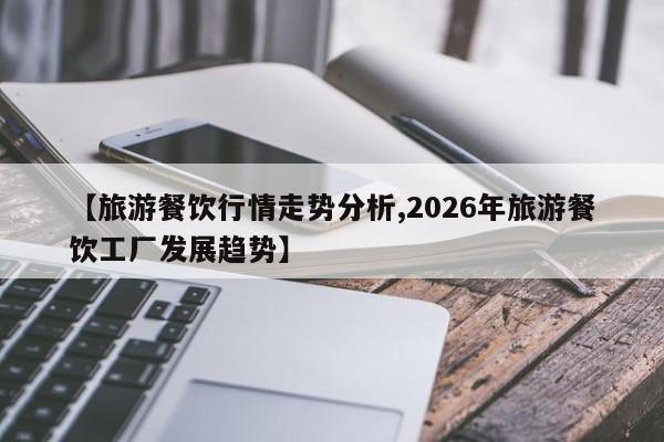 【旅游餐饮行情走势分析,2026年旅游餐饮工厂发展趋势】