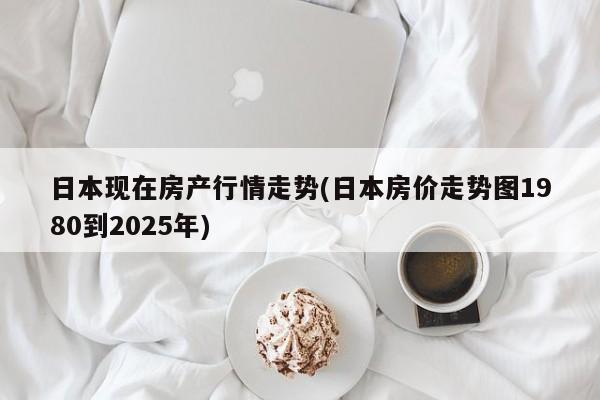 日本现在房产行情走势(日本房价走势图1980到2025年)