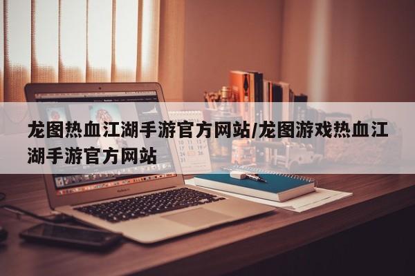 龙图热血江湖手游官方网站/龙图游戏热血江湖手游官方网站