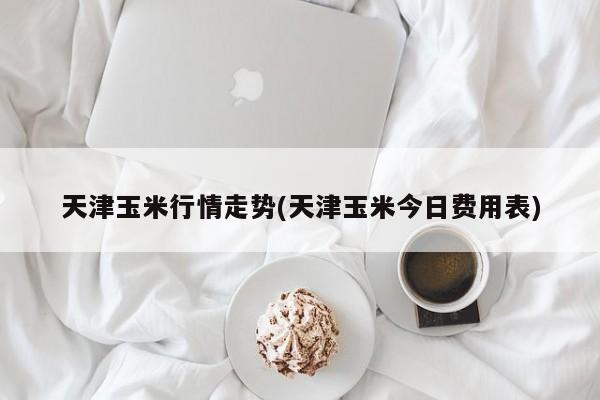 天津玉米行情走势(天津玉米今日费用表)