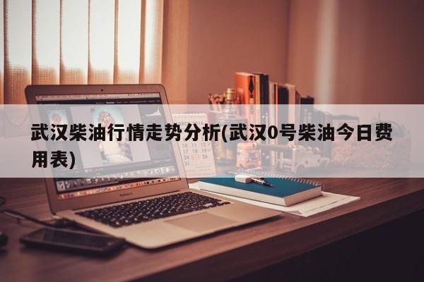 武汉柴油行情走势分析(武汉0号柴油今日费用表)