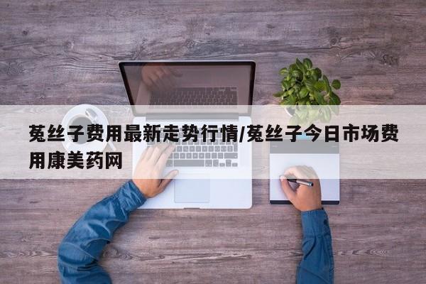 菟丝子费用最新走势行情/菟丝子今日市场费用康美药网