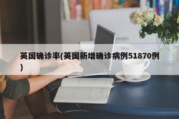 英国确诊率(英国新增确诊病例51870例)