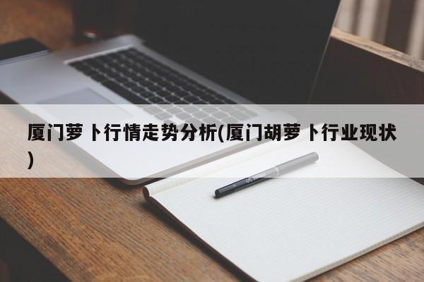 厦门萝卜行情走势分析(厦门胡萝卜行业现状)