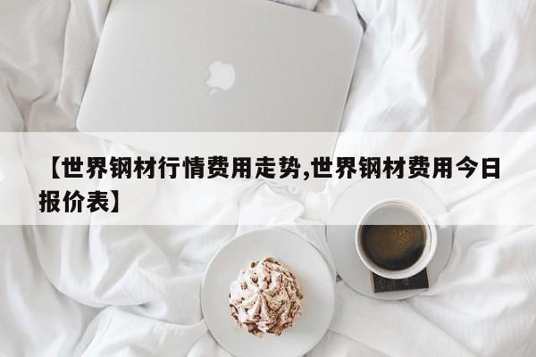 【世界钢材行情费用走势,世界钢材费用今日报价表】