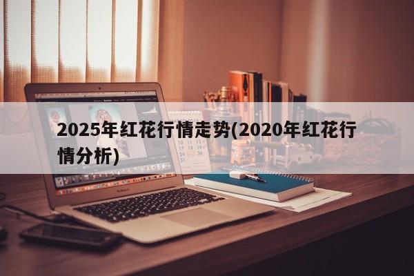 2025年红花行情走势(2020年红花行情分析)