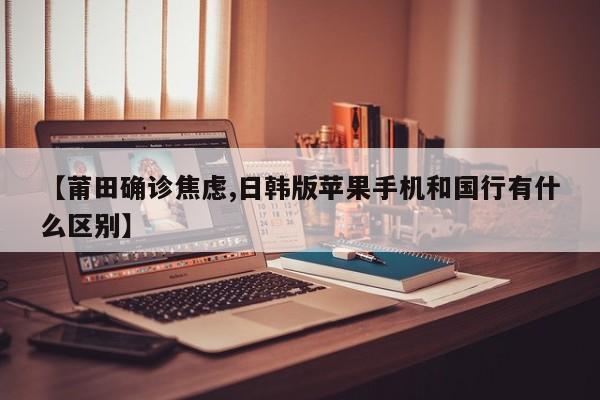 【莆田确诊焦虑,日韩版苹果手机和国行有什么区别】