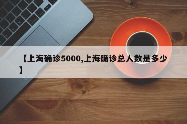 【上海确诊5000,上海确诊总人数是多少】