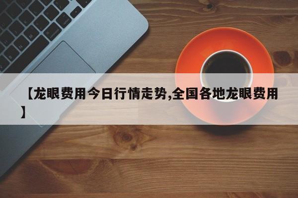 【龙眼费用今日行情走势,全国各地龙眼费用】