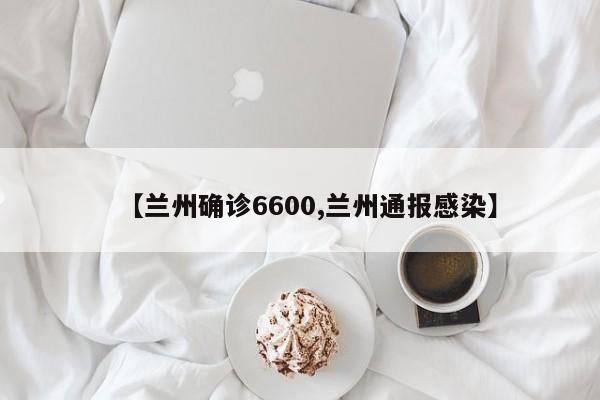 【兰州确诊6600,兰州通报感染】