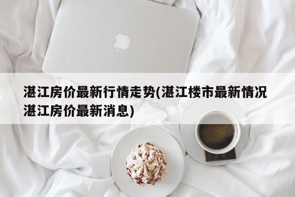 湛江房价最新行情走势(湛江楼市最新情况 湛江房价最新消息)