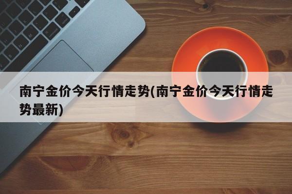 南宁金价今天行情走势(南宁金价今天行情走势最新)