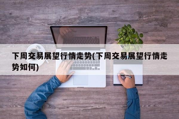 下周交易展望行情走势(下周交易展望行情走势如何)