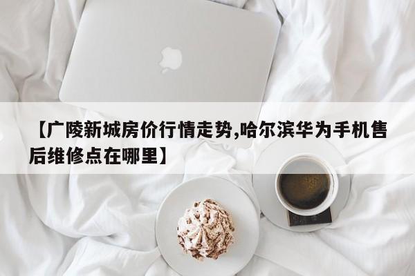 【广陵新城房价行情走势,哈尔滨华为手机售后维修点在哪里】