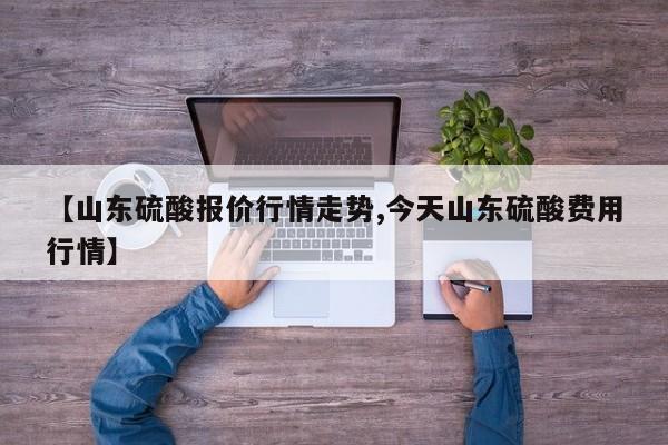 【山东硫酸报价行情走势,今天山东硫酸费用行情】