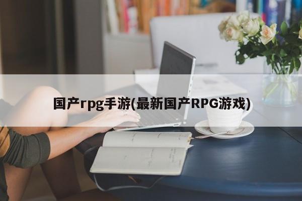国产rpg手游(最新国产RPG游戏)