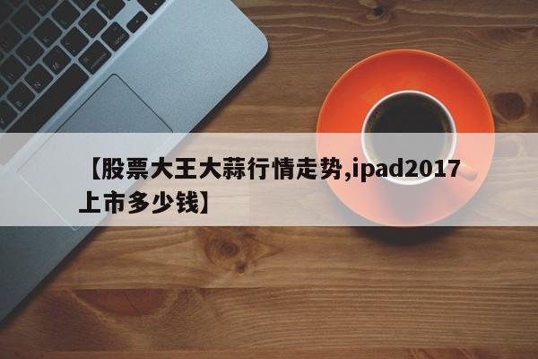 【股票大王大蒜行情走势,ipad2017上市多少钱】