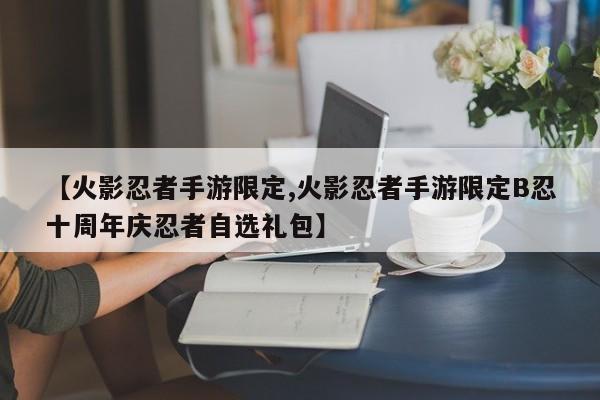 【火影忍者手游限定,火影忍者手游限定B忍十周年庆忍者自选礼包】