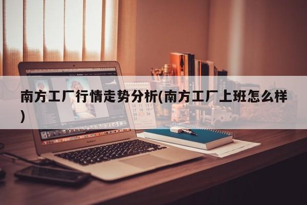 南方工厂行情走势分析(南方工厂上班怎么样)