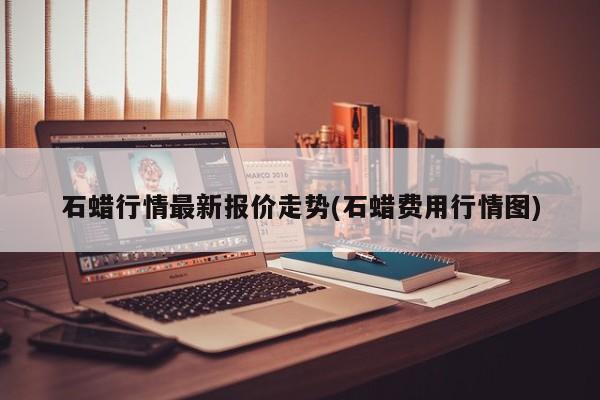 石蜡行情最新报价走势(石蜡费用行情图)