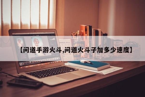 【问道手游火斗,问道火斗子加多少速度】