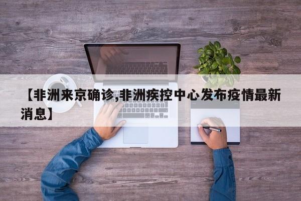 【非洲来京确诊,非洲疾控中心发布疫情最新消息】