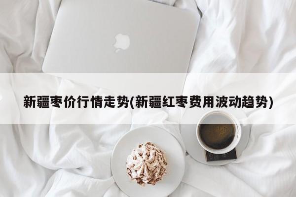 新疆枣价行情走势(新疆红枣费用波动趋势)