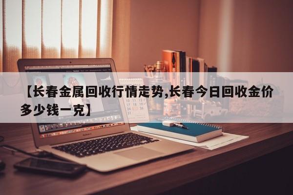 【长春金属回收行情走势,长春今日回收金价多少钱一克】