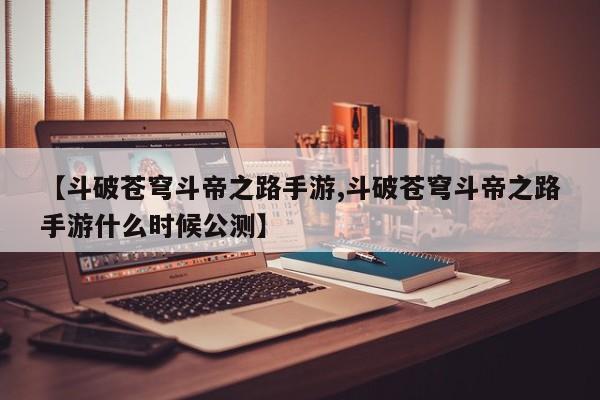 【斗破苍穹斗帝之路手游,斗破苍穹斗帝之路手游什么时候公测】