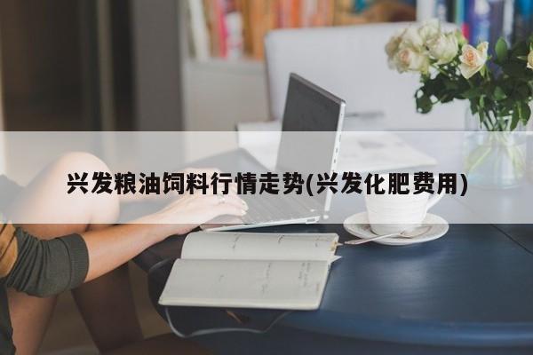 兴发粮油饲料行情走势(兴发化肥费用)