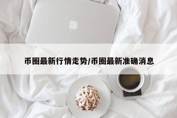 币圈最新行情走势/币圈最新准确消息