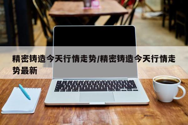 精密铸造今天行情走势/精密铸造今天行情走势最新