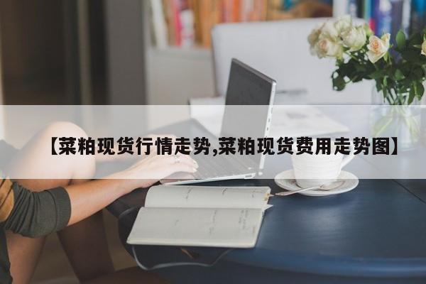 【菜粕现货行情走势,菜粕现货费用走势图】