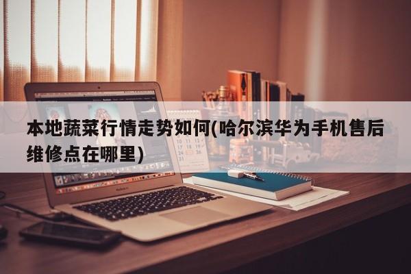 本地蔬菜行情走势如何(哈尔滨华为手机售后维修点在哪里)