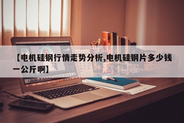 【电机硅钢行情走势分析,电机硅钢片多少钱一公斤啊】