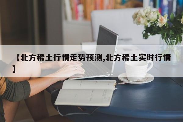 【北方稀土行情走势预测,北方稀土实时行情】