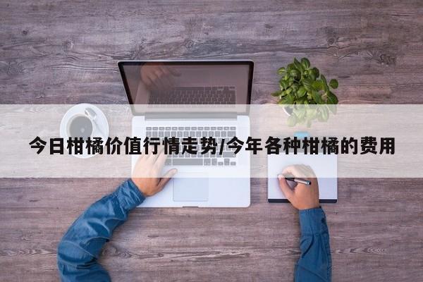 今日柑橘价值行情走势/今年各种柑橘的费用